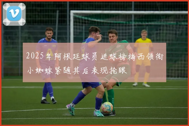 2025年阿根廷球员进球榜梅西领衔小蜘蛛紧随其后表现抢眼