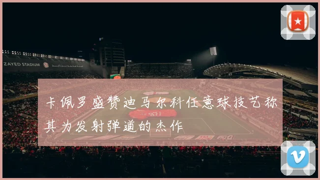 卡佩罗盛赞迪马尔科任意球技艺称其为发射弹道的杰作