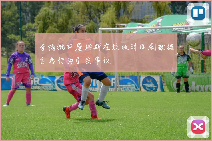 夸梅批评詹姆斯在垃圾时间刷数据自恋行为引发争议