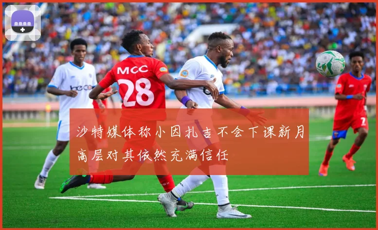 沙特媒体称小因扎吉不会下课新月高层对其依然充满信任