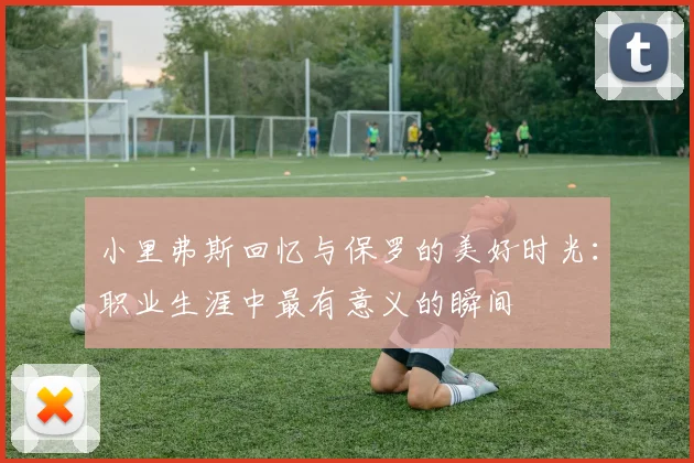 小里弗斯回忆与保罗的美好时光：职业生涯中最有意义的瞬间