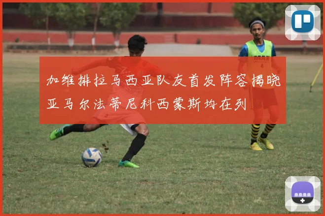 加维排拉马西亚队友首发阵容揭晓亚马尔法蒂尼科西蒙斯均在列