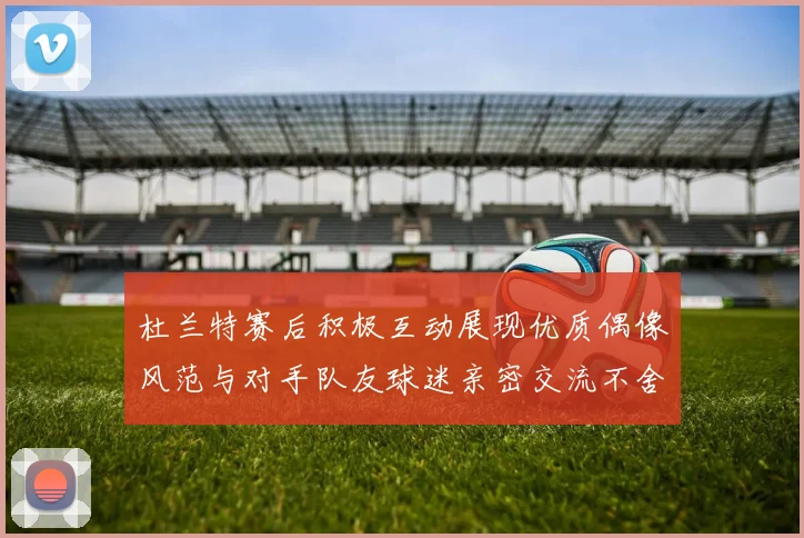 杜兰特赛后积极互动展现优质偶像风范与对手队友球迷亲密交流不舍离场