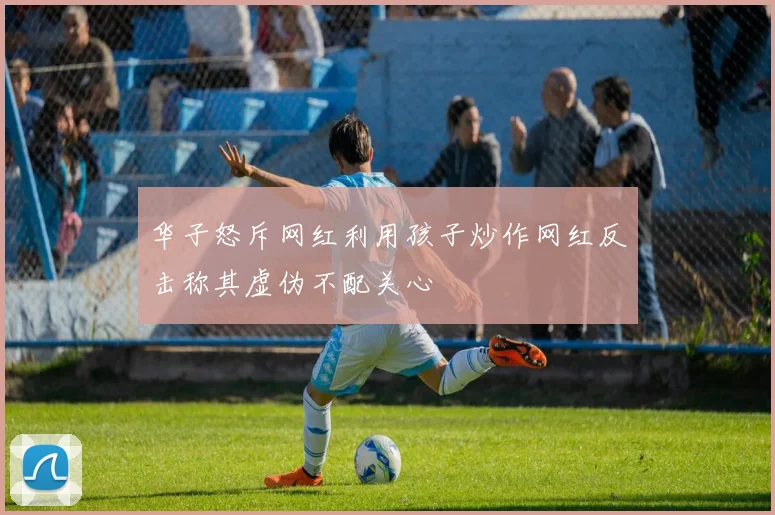 华子怒斥网红利用孩子炒作网红反击称其虚伪不配关心