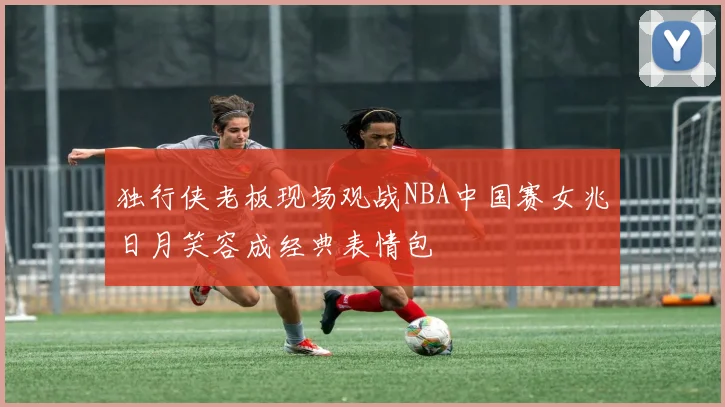 独行侠老板现场观战NBA中国赛女兆日月笑容成经典表情包