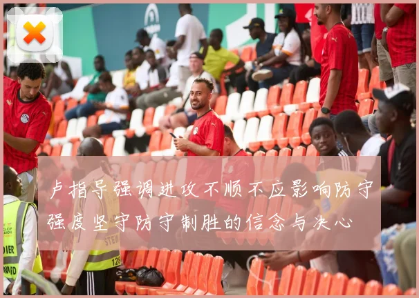 卢指导强调进攻不顺不应影响防守强度坚守防守制胜的信念与决心