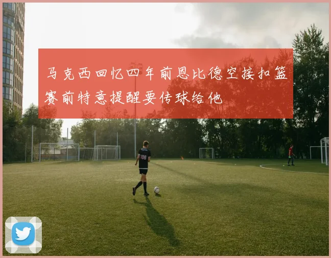 马克西回忆四年前恩比德空接扣篮赛前特意提醒要传球给他