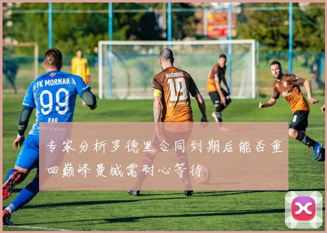 专家分析罗德里合同到期后能否重回巅峰曼城需耐心等待