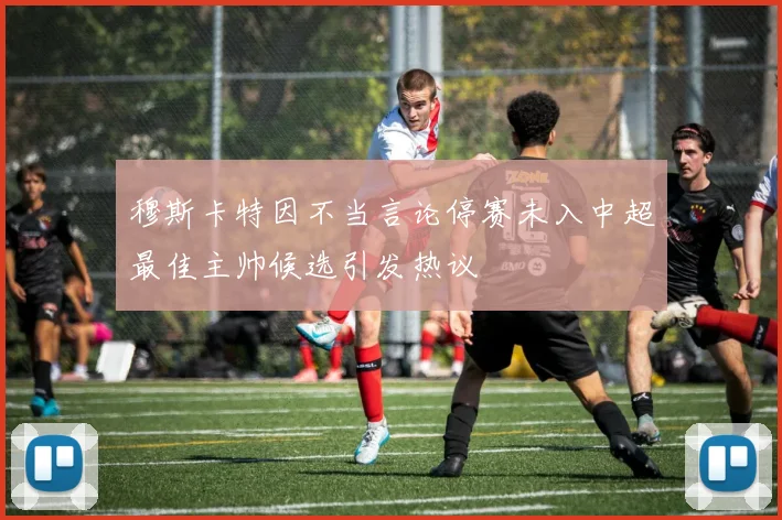 穆斯卡特因不当言论停赛未入中超最佳主帅候选引发热议