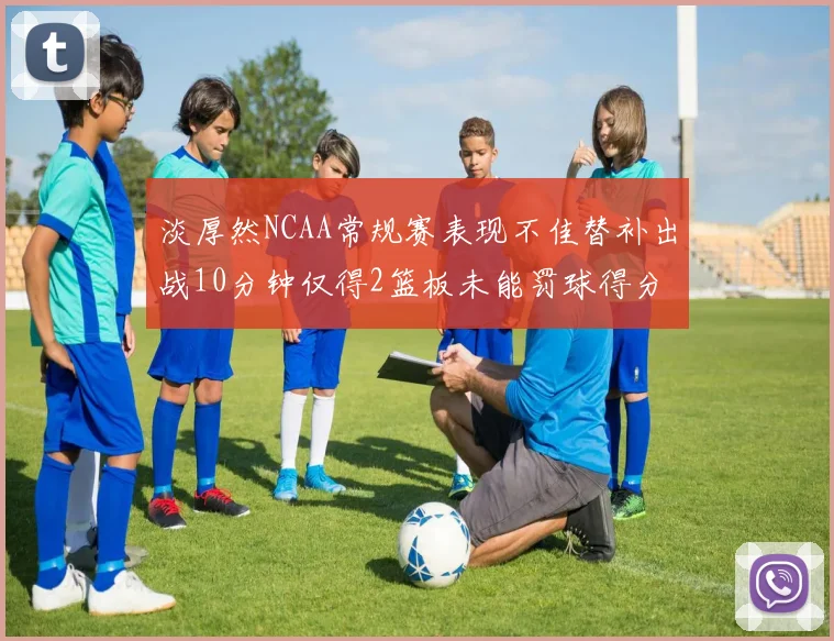 淡厚然NCAA常规赛表现不佳替补出战10分钟仅得2篮板未能罚球得分