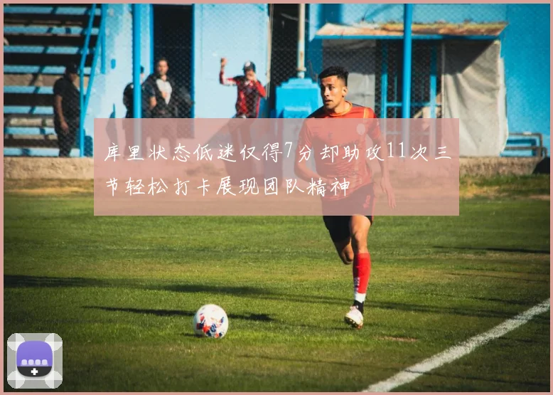 库里状态低迷仅得7分却助攻11次三节轻松打卡展现团队精神