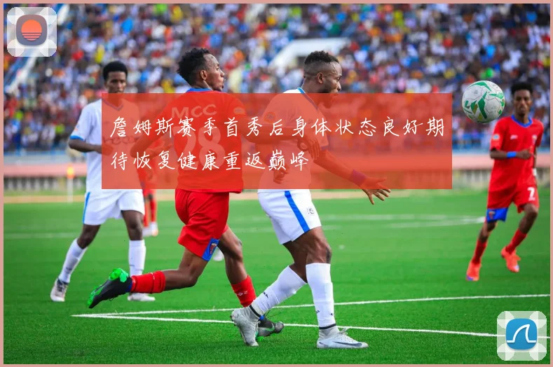 詹姆斯赛季首秀后身体状态良好期待恢复健康重返巅峰