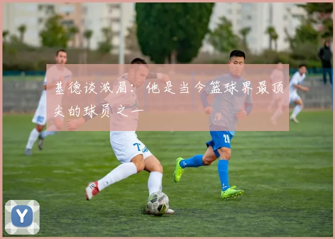 基德谈浓眉：他是当今篮球界最顶尖的球员之一