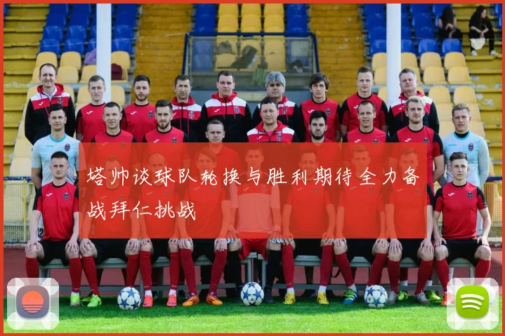 塔帅谈球队轮换与胜利期待全力备战拜仁挑战