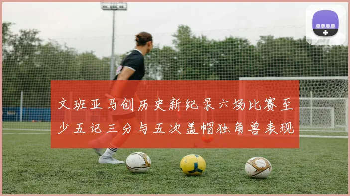 文班亚马创历史新纪录六场比赛至少五记三分与五次盖帽独角兽表现惊艳