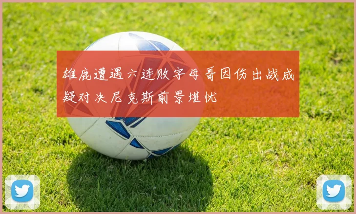雄鹿遭遇六连败字母哥因伤出战成疑对决尼克斯前景堪忧