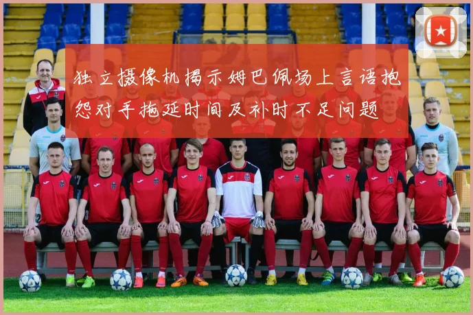 独立摄像机揭示姆巴佩场上言语抱怨对手拖延时间及补时不足问题