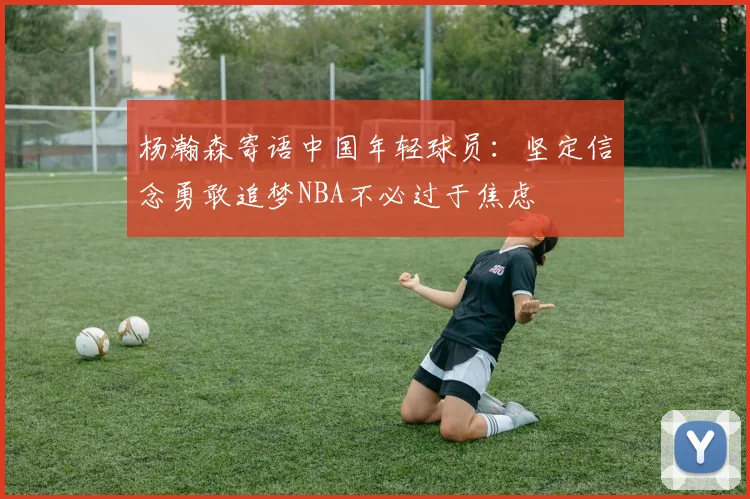 杨瀚森寄语中国年轻球员：坚定信念勇敢追梦NBA不必过于焦虑