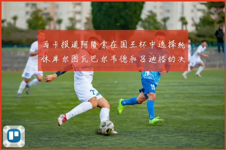 马卡报道阿隆索在国王杯中选择轮休库尔图瓦巴尔韦德和吕迪格的决定