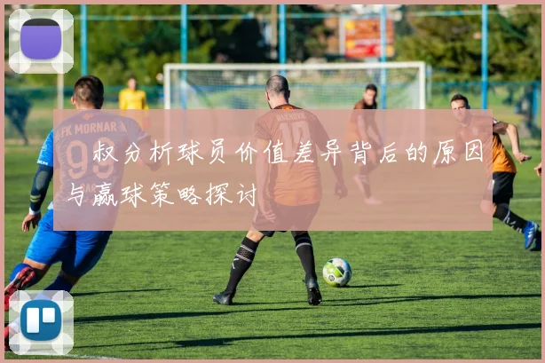 囧叔分析球员价值差异背后的原因与赢球策略探讨